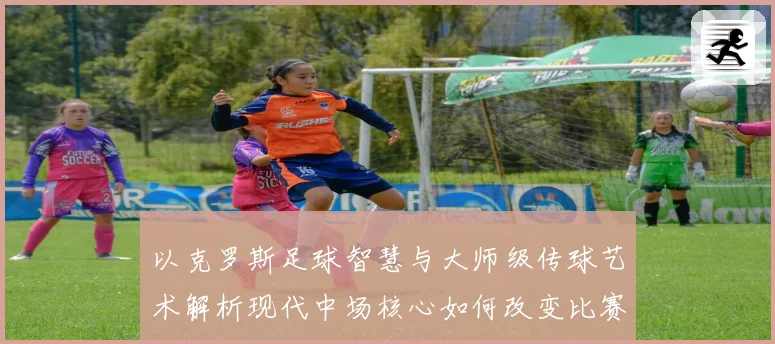 以克罗斯足球智慧与大师级传球艺术解析现代中场核心如何改变比赛格局