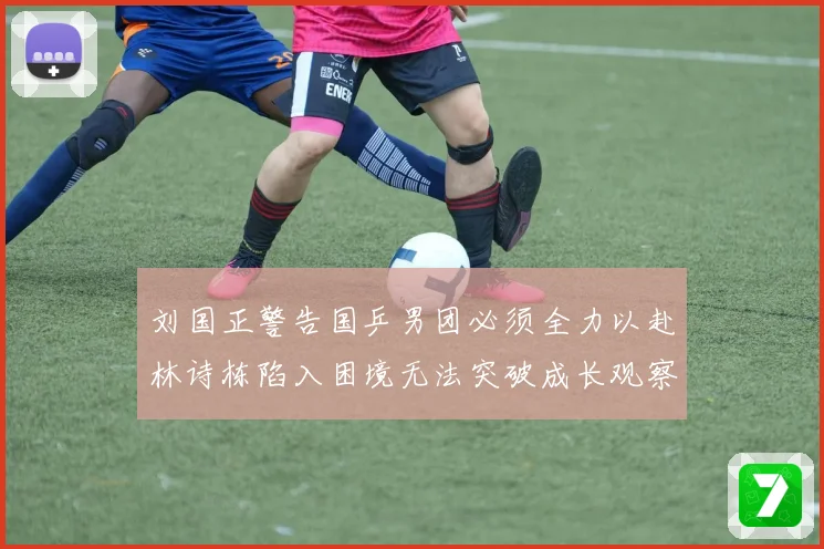 刘国正警告国乒男团必须全力以赴林诗栋陷入困境无法突破成长观察