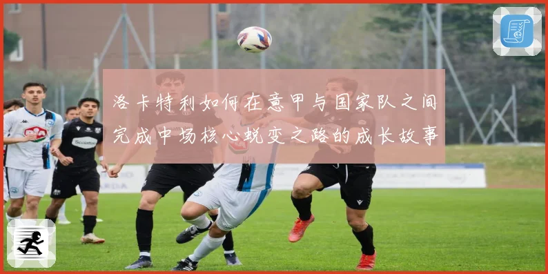洛卡特利如何在意甲与国家队之间完成中场核心蜕变之路的成长故事