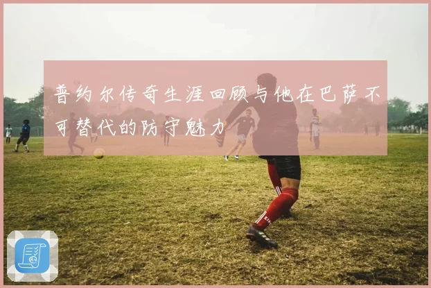 普约尔传奇生涯回顾与他在巴萨不可替代的防守魅力