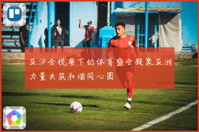 亚沙会视角下的体育盛会凝聚亚洲力量共筑和谐同心圆