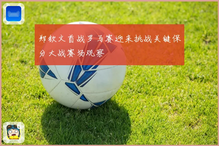 郑钦文首战罗马赛迎来挑战关键保分大战赛场观察