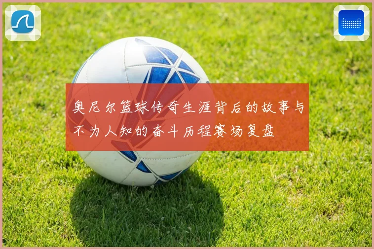 奥尼尔篮球传奇生涯背后的故事与不为人知的奋斗历程赛场复盘