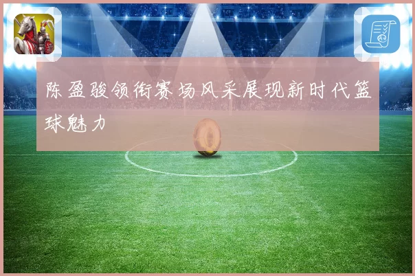 陈盈骏领衔赛场风采展现新时代篮球魅力