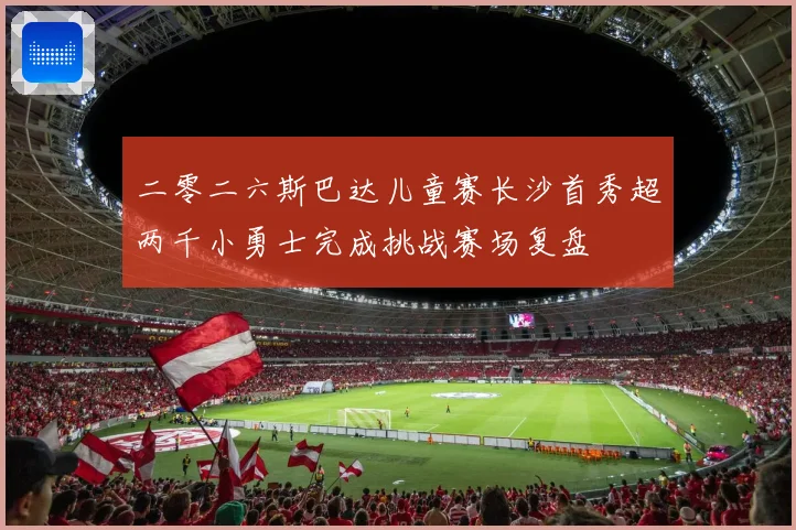 二零二六斯巴达儿童赛长沙首秀超两千小勇士完成挑战赛场复盘