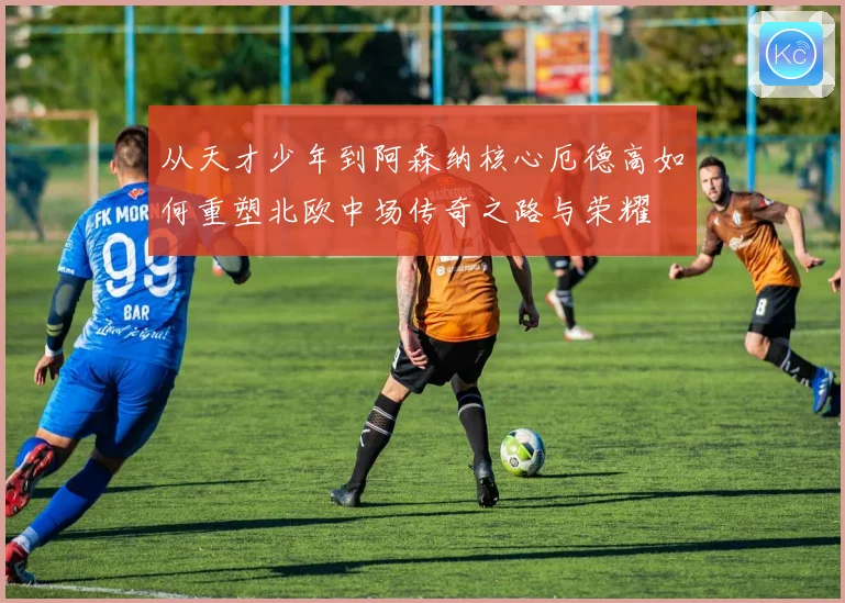 从天才少年到阿森纳核心厄德高如何重塑北欧中场传奇之路与荣耀