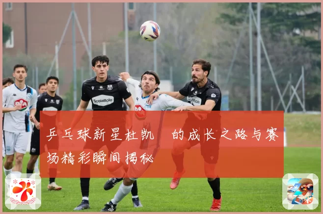 乒乓球新星杜凯琹的成长之路与赛场精彩瞬间揭秘