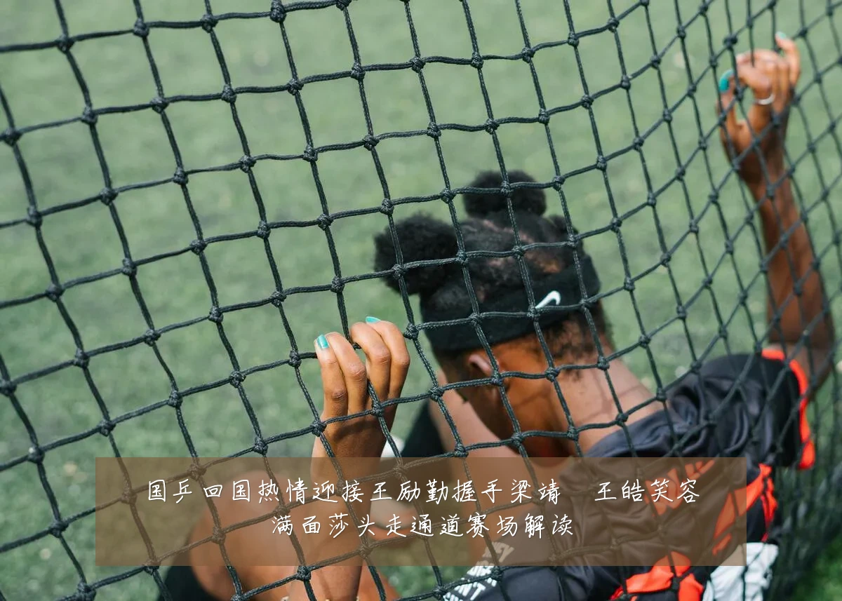 国乒回国热情迎接王励勤握手梁靖崑王皓笑容满面莎头走通道赛场解读