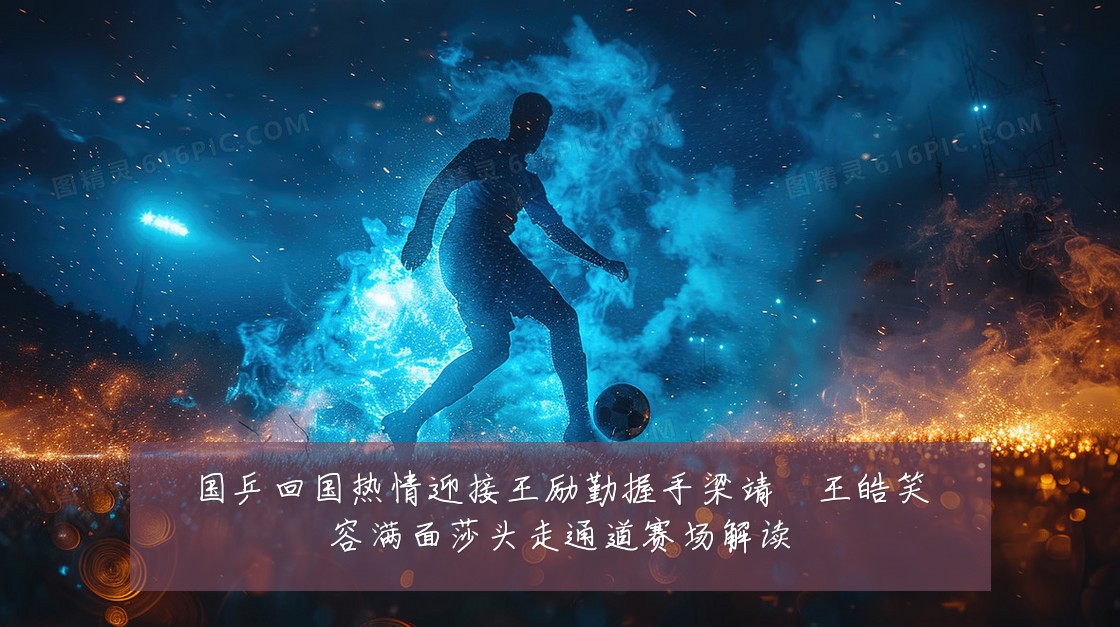 国乒回国热情迎接王励勤握手梁靖崑王皓笑容满面莎头走通道赛场解读