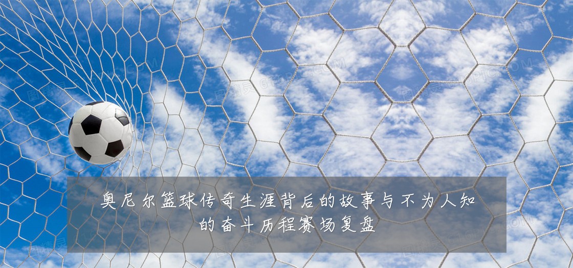 奥尼尔篮球传奇生涯背后的故事与不为人知的奋斗历程赛场复盘
