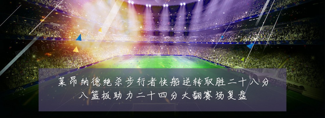 莱昂纳德绝杀步行者快船逆转取胜二十八分八篮板助力二十四分大翻赛场复盘