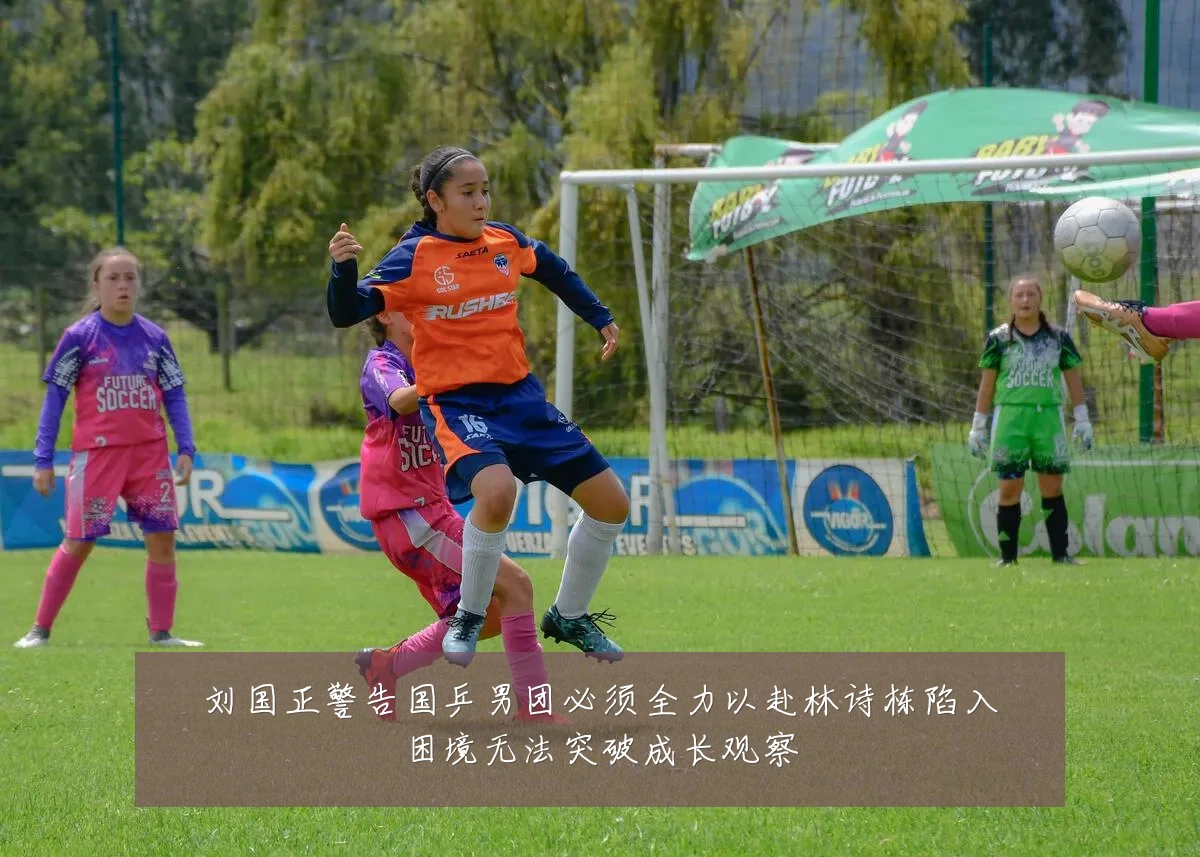 刘国正警告国乒男团必须全力以赴林诗栋陷入困境无法突破成长观察